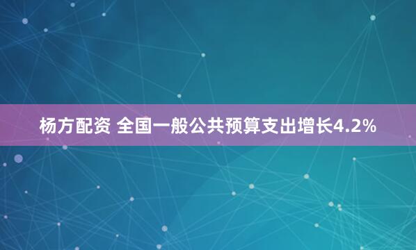 杨方配资 全国一般公共预算支出增长4.2%