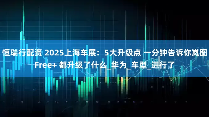 恒瑞行配资 2025上海车展：5大升级点 一分钟告诉你岚图Free+ 都升级了什么_华为_车型_进行了