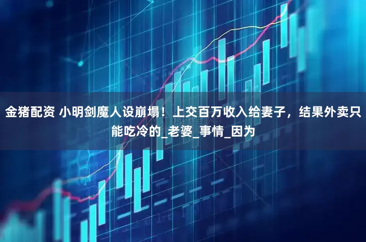 金猪配资 小明剑魔人设崩塌！上交百万收入给妻子，结果外卖只能吃冷的_老婆_事情_因为