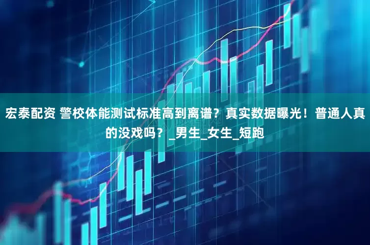 宏泰配资 警校体能测试标准高到离谱？真实数据曝光！普通人真的没戏吗？_男生_女生_短跑
