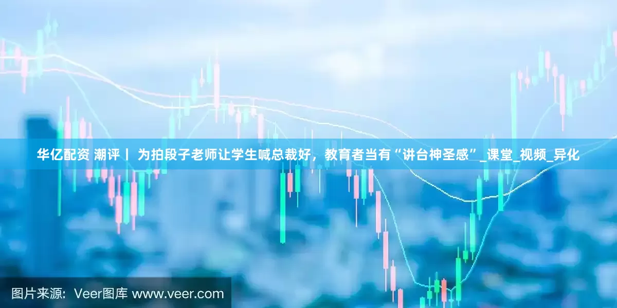 华亿配资 潮评丨 为拍段子老师让学生喊总裁好，教育者当有“讲台神圣感”_课堂_视频_异化