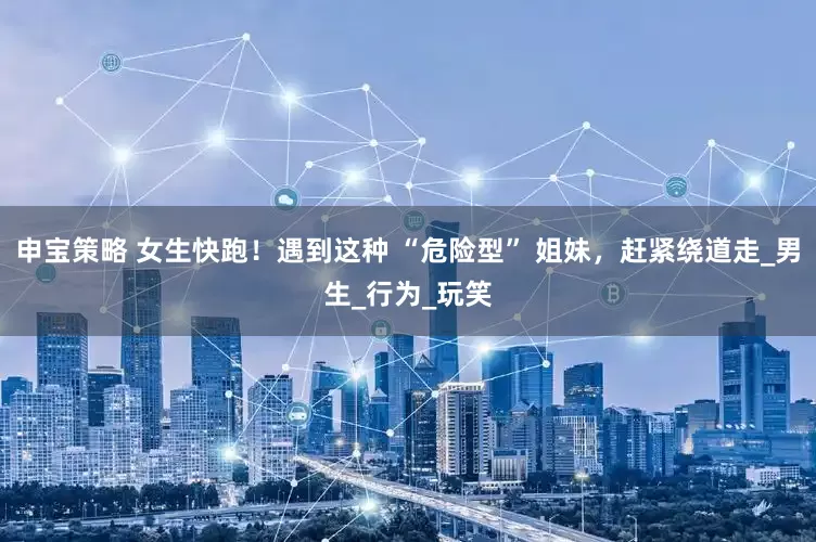 申宝策略 女生快跑！遇到这种 “危险型” 姐妹，赶紧绕道走_男生_行为_玩笑