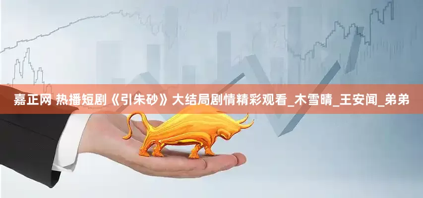 嘉正网 热播短剧《引朱砂》大结局剧情精彩观看_木雪晴_王安闻_弟弟