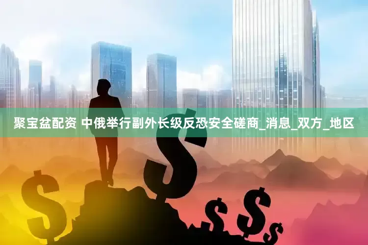 聚宝盆配资 中俄举行副外长级反恐安全磋商_消息_双方_地区