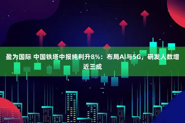 盈为国际 中国铁塔中报纯利升8%：布局AI与5G，研发人数增近三成