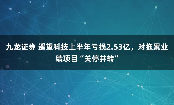 九龙证券 遥望科技上半年亏损2.53亿，对拖累业绩项目“关停并转”