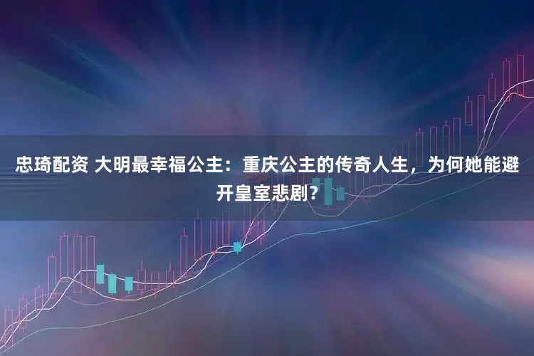 忠琦配资 大明最幸福公主：重庆公主的传奇人生，为何她能避开皇室悲剧？