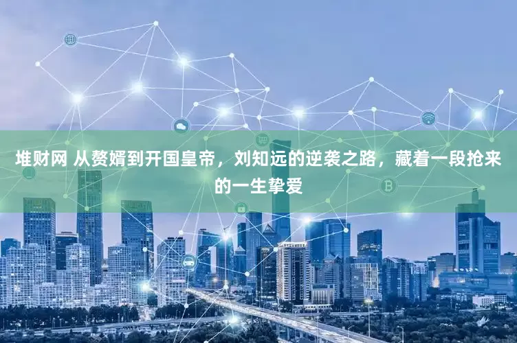 堆财网 从赘婿到开国皇帝，刘知远的逆袭之路，藏着一段抢来的一生挚爱