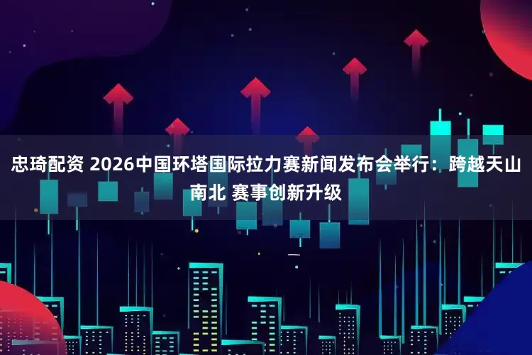 忠琦配资 2026中国环塔国际拉力赛新闻发布会举行：跨越天山南北 赛事创新升级